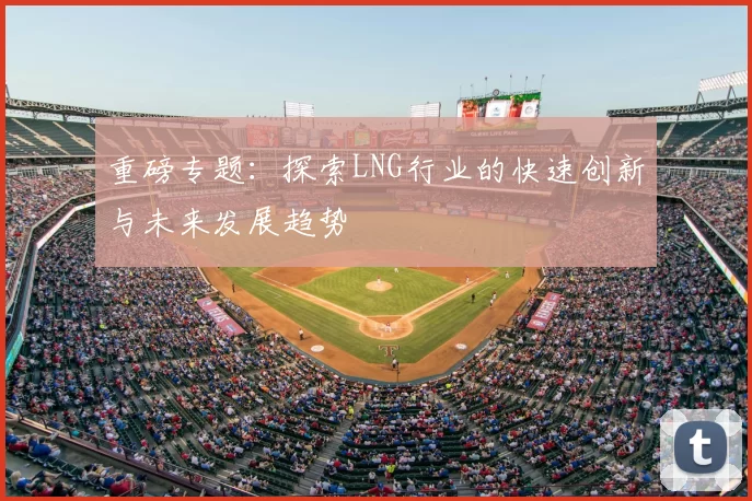 重磅专题:探索LNG行业的快速创新与未来发展趋势