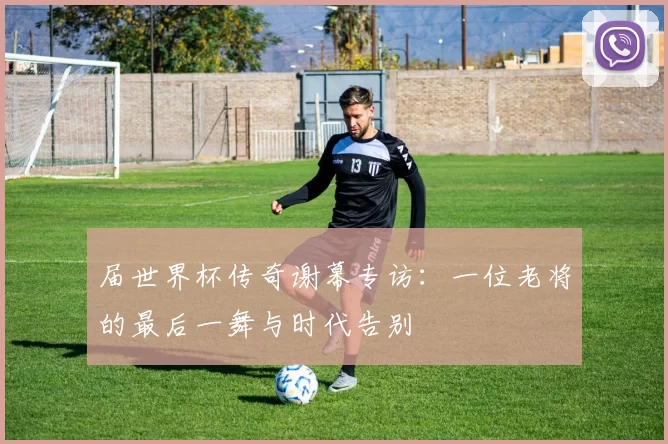 届世界杯传奇谢幕专访:一位老将的最后一舞与时代告别