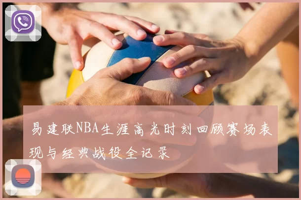 易建联NBA生涯高光时刻回顾赛场表现与经典战役全记录