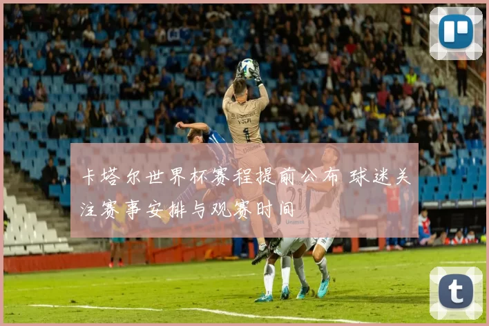 卡塔尔世界杯赛程提前公布 球迷关注赛事安排与观赛时间