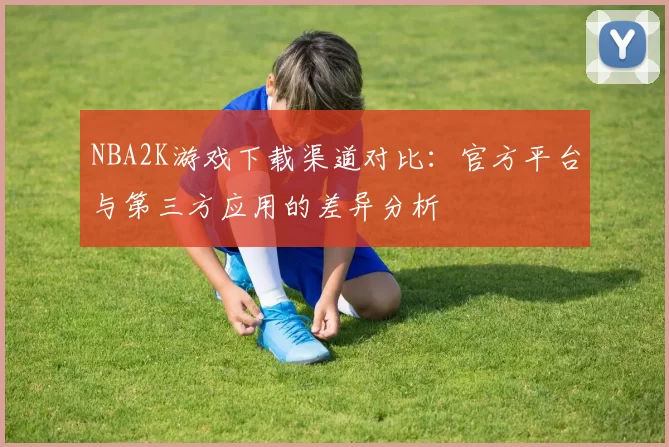 NBA2K游戏下载渠道对比：官方平台与第三方应用的差异分析