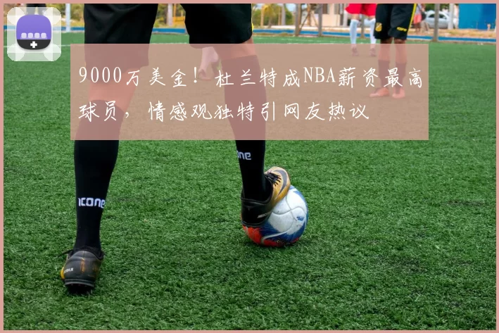 9000万美金！杜兰特成NBA薪资最高球员，情感观独特引网友热议