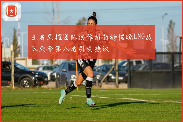 王者荣耀团队协作排行榜揭晓LNG战队荣登第八名引发热议