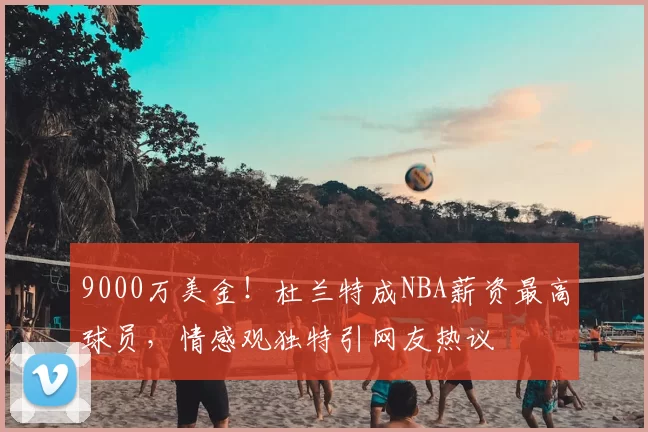 9000万美金！杜兰特成NBA薪资最高球员，情感观独特引网友热议