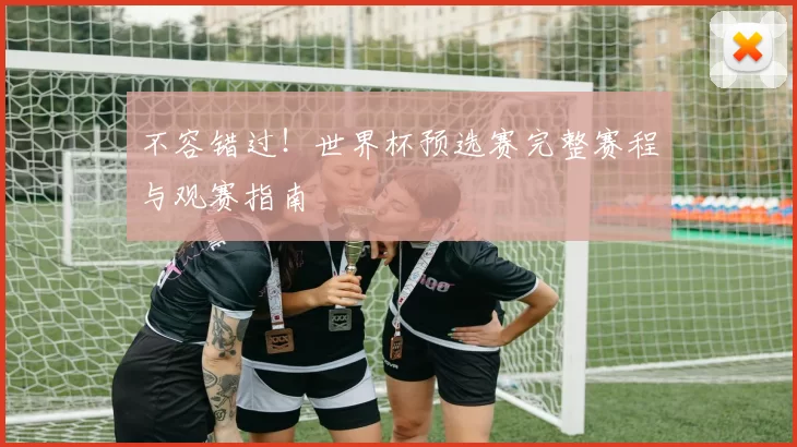 不容错过!世界杯预选赛完整赛程与观赛指南
