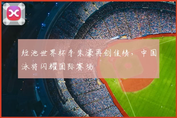 短池世界杯李朱濠再创佳绩，中国泳将闪耀国际赛场