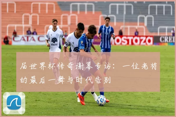 届世界杯传奇谢幕专访:一位老将的最后一舞与时代告别