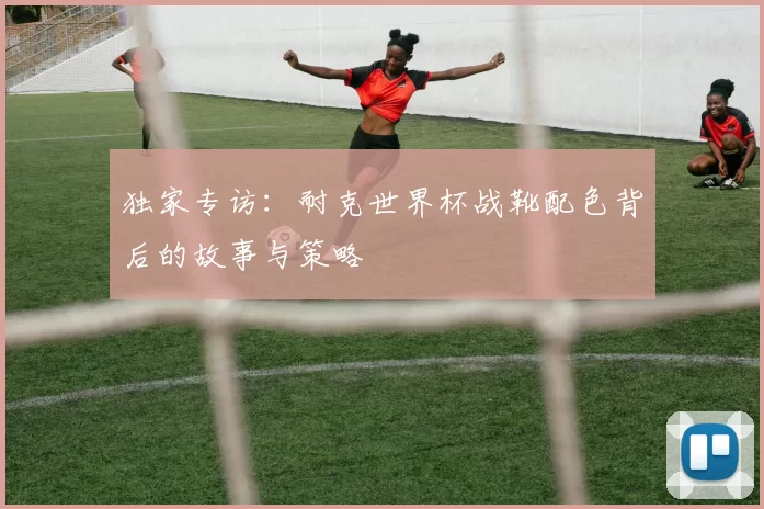独家专访：耐克世界杯战靴配色背后的故事与策略