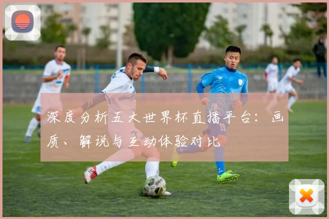 深度分析五大世界杯直播平台：画质、解说与互动体验对比