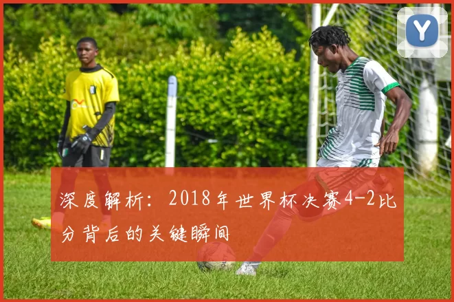深度解析:2018年世界杯决赛4-2比分背后的关键瞬间