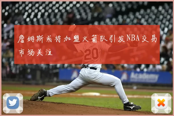詹姆斯或将加盟火箭队引发NBA交易市场关注