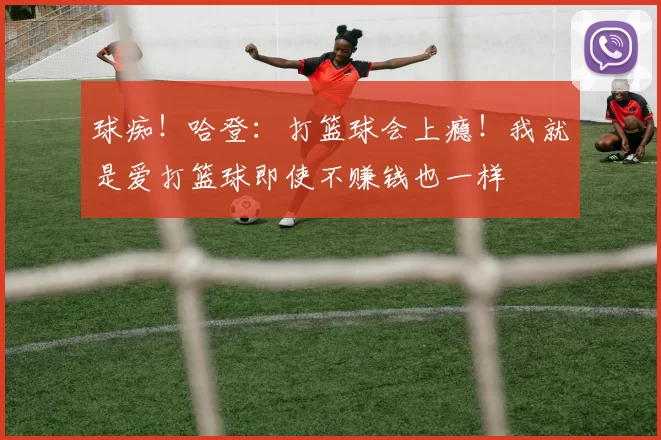 球痴!哈登:打篮球会上瘾!我就是爱打篮球即使不赚钱也一样