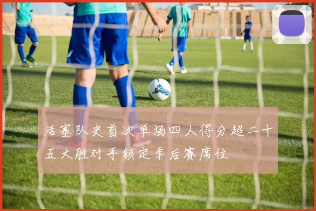 活塞队史首次单场四人得分超二十五大胜对手锁定季后赛席位