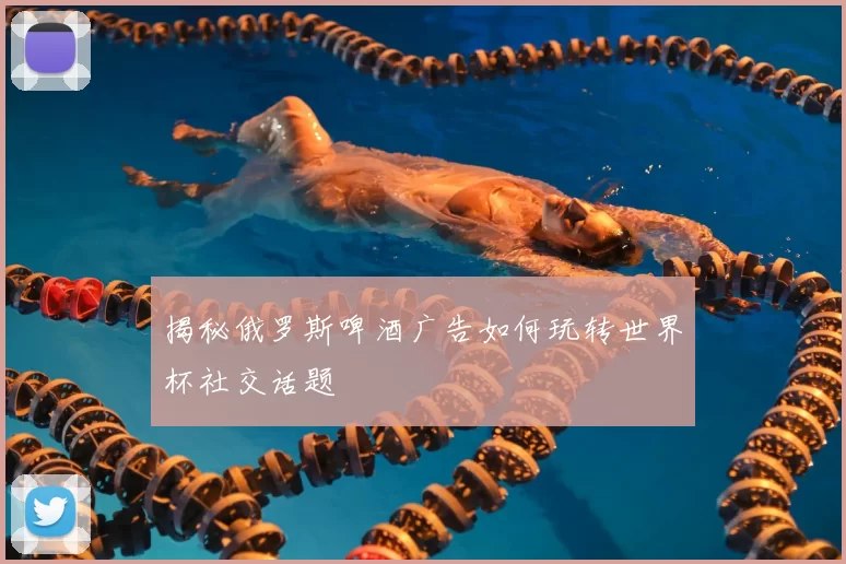 揭秘俄罗斯啤酒广告如何玩转世界杯社交话题