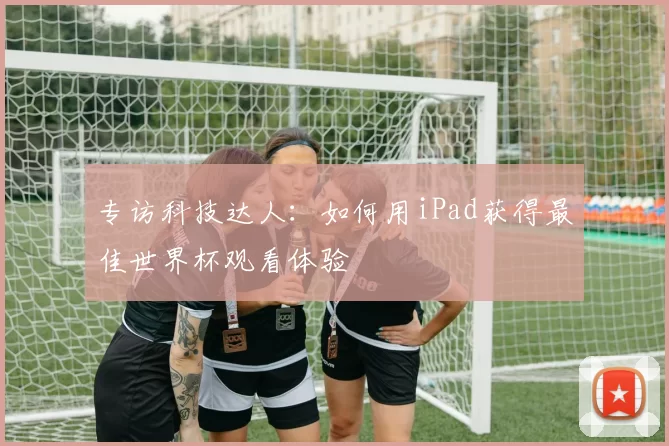 专访科技达人:如何用iPad获得最佳世界杯观看体验