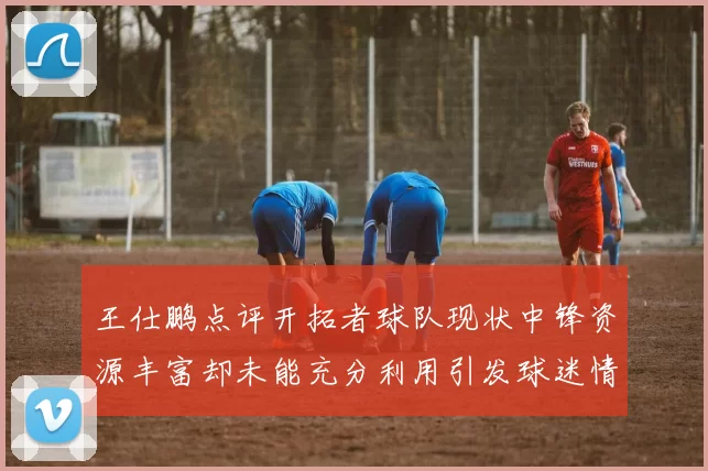 王仕鹏点评开拓者球队现状中锋资源丰富却未能充分利用引发球迷情感交织