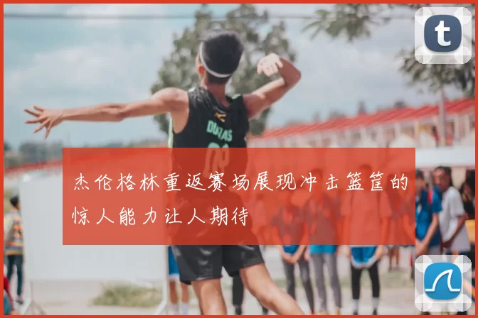 杰伦格林重返赛场展现冲击篮筐的惊人能力让人期待