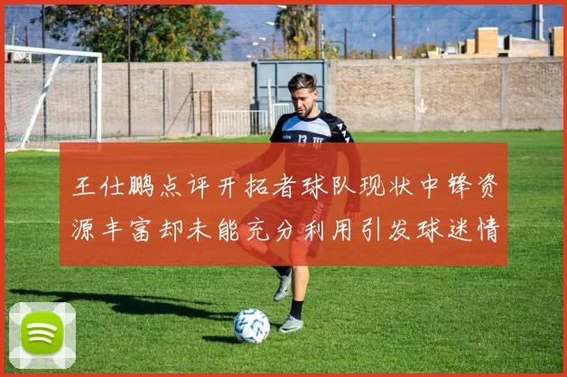 王仕鹏点评开拓者球队现状中锋资源丰富却未能充分利用引发球迷情感交织